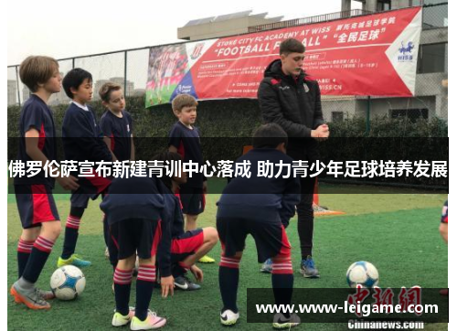 佛罗伦萨宣布新建青训中心落成 助力青少年足球培养发展 佛罗伦萨宣布新建青训中心落成 助力青少年足球培养发展