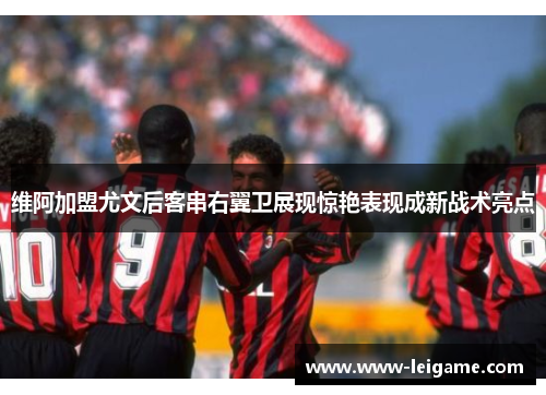 维阿加盟尤文后客串右翼卫展现惊艳表现成新战术亮点 维阿加盟尤文后客串右翼卫展现惊艳表现成新战术亮点