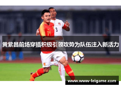 黄紫昌前场穿插积极引领攻势为队伍注入新活力 黄紫昌前场穿插积极引领攻势为队伍注入新活力